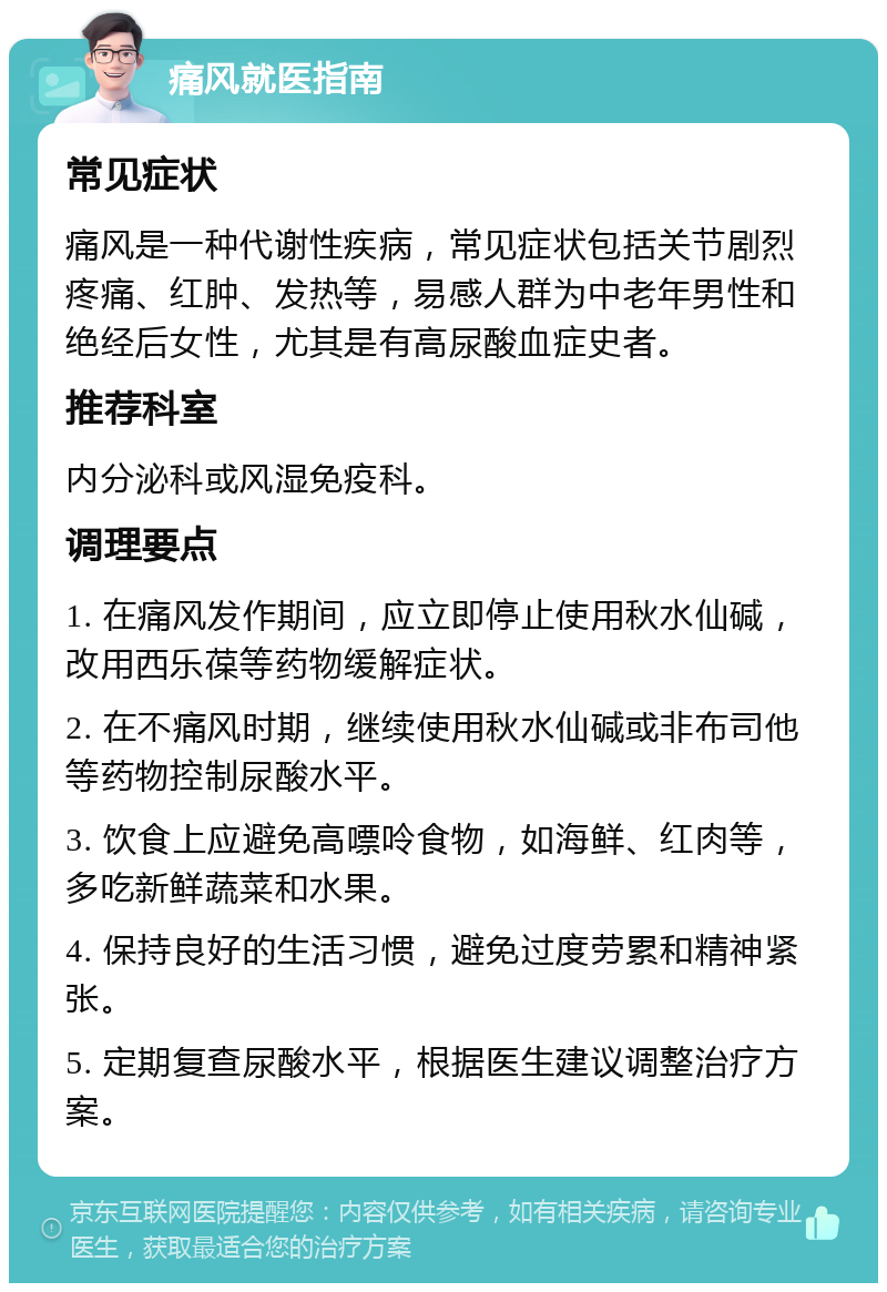 痛风就医指南 常见症状 痛风是一种代谢性疾病，常见症状包括关节剧烈疼痛、红肿、发热等，易感人群为中老年男性和绝经后女性，尤其是有高尿酸血症史者。 推荐科室 内分泌科或风湿免疫科。 调理要点 1. 在痛风发作期间，应立即停止使用秋水仙碱，改用西乐葆等药物缓解症状。 2. 在不痛风时期，继续使用秋水仙碱或非布司他等药物控制尿酸水平。 3. 饮食上应避免高嘌呤食物，如海鲜、红肉等，多吃新鲜蔬菜和水果。 4. 保持良好的生活习惯，避免过度劳累和精神紧张。 5. 定期复查尿酸水平，根据医生建议调整治疗方案。