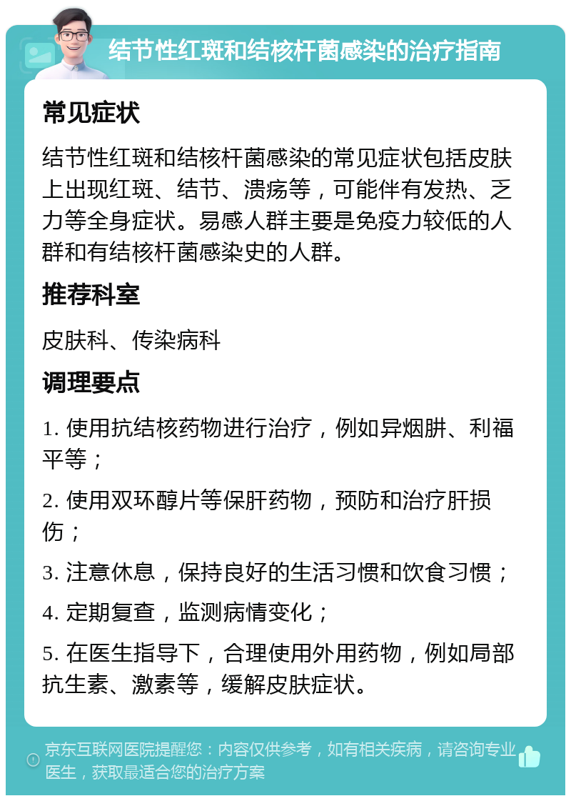 结节性红斑和结核杆菌感染的治疗指南 常见症状 结节性红斑和结核杆菌感染的常见症状包括皮肤上出现红斑、结节、溃疡等，可能伴有发热、乏力等全身症状。易感人群主要是免疫力较低的人群和有结核杆菌感染史的人群。 推荐科室 皮肤科、传染病科 调理要点 1. 使用抗结核药物进行治疗，例如异烟肼、利福平等； 2. 使用双环醇片等保肝药物，预防和治疗肝损伤； 3. 注意休息，保持良好的生活习惯和饮食习惯； 4. 定期复查，监测病情变化； 5. 在医生指导下，合理使用外用药物，例如局部抗生素、激素等，缓解皮肤症状。