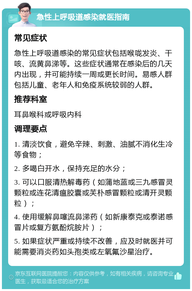 急性上呼吸道感染就医指南 常见症状 急性上呼吸道感染的常见症状包括喉咙发炎、干咳、流黄鼻涕等。这些症状通常在感染后的几天内出现，并可能持续一周或更长时间。易感人群包括儿童、老年人和免疫系统较弱的人群。 推荐科室 耳鼻喉科或呼吸内科 调理要点 1. 清淡饮食，避免辛辣、刺激、油腻不消化生冷等食物； 2. 多喝白开水，保持充足的水分； 3. 可以口服清热解毒药（如蒲地蓝或三九感冒灵颗粒或连花清瘟胶囊或芙朴感冒颗粒或清开灵颗粒）； 4. 使用缓解鼻噻流鼻涕药（如新康泰克或泰诺感冒片或复方氨酚烷胺片）； 5. 如果症状严重或持续不改善，应及时就医并可能需要消炎药如头孢类或左氧氟沙星治疗。