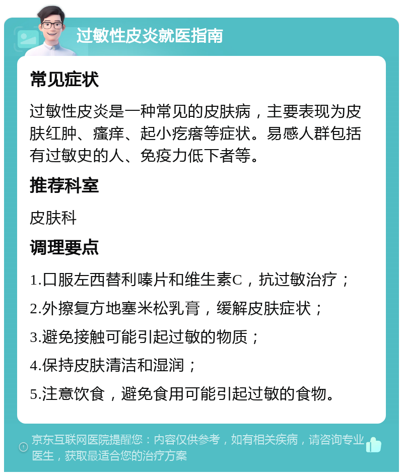 过敏性皮炎就医指南 常见症状 过敏性皮炎是一种常见的皮肤病，主要表现为皮肤红肿、瘙痒、起小疙瘩等症状。易感人群包括有过敏史的人、免疫力低下者等。 推荐科室 皮肤科 调理要点 1.口服左西替利嗪片和维生素C，抗过敏治疗； 2.外擦复方地塞米松乳膏，缓解皮肤症状； 3.避免接触可能引起过敏的物质； 4.保持皮肤清洁和湿润； 5.注意饮食，避免食用可能引起过敏的食物。