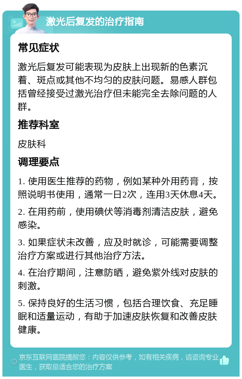 激光后复发的治疗指南 常见症状 激光后复发可能表现为皮肤上出现新的色素沉着、斑点或其他不均匀的皮肤问题。易感人群包括曾经接受过激光治疗但未能完全去除问题的人群。 推荐科室 皮肤科 调理要点 1. 使用医生推荐的药物，例如某种外用药膏，按照说明书使用，通常一日2次，连用3天休息4天。 2. 在用药前，使用碘伏等消毒剂清洁皮肤，避免感染。 3. 如果症状未改善，应及时就诊，可能需要调整治疗方案或进行其他治疗方法。 4. 在治疗期间，注意防晒，避免紫外线对皮肤的刺激。 5. 保持良好的生活习惯，包括合理饮食、充足睡眠和适量运动，有助于加速皮肤恢复和改善皮肤健康。