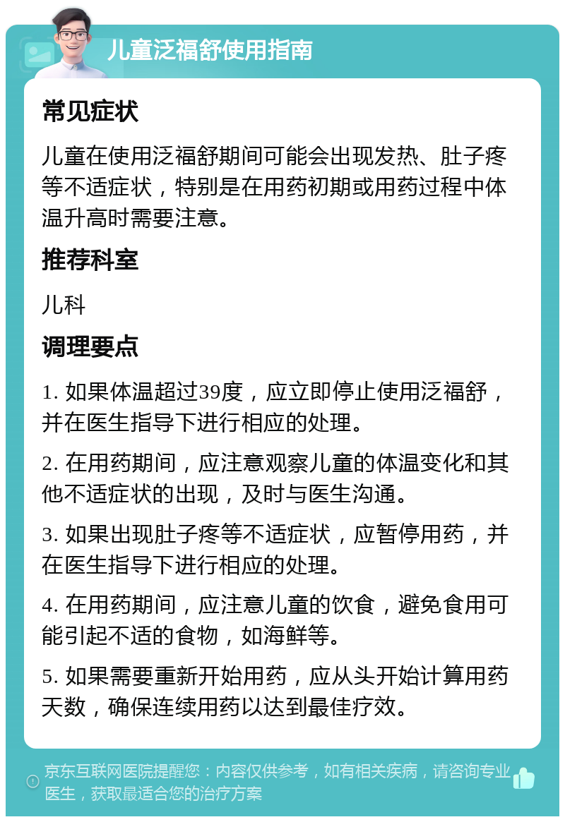 儿童泛福舒使用指南 常见症状 儿童在使用泛福舒期间可能会出现发热、肚子疼等不适症状，特别是在用药初期或用药过程中体温升高时需要注意。 推荐科室 儿科 调理要点 1. 如果体温超过39度，应立即停止使用泛福舒，并在医生指导下进行相应的处理。 2. 在用药期间，应注意观察儿童的体温变化和其他不适症状的出现，及时与医生沟通。 3. 如果出现肚子疼等不适症状，应暂停用药，并在医生指导下进行相应的处理。 4. 在用药期间，应注意儿童的饮食，避免食用可能引起不适的食物，如海鲜等。 5. 如果需要重新开始用药，应从头开始计算用药天数，确保连续用药以达到最佳疗效。