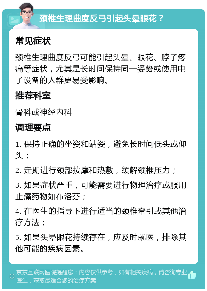 颈椎生理曲度反弓引起头晕眼花？ 常见症状 颈椎生理曲度反弓可能引起头晕、眼花、脖子疼痛等症状，尤其是长时间保持同一姿势或使用电子设备的人群更易受影响。 推荐科室 骨科或神经内科 调理要点 1. 保持正确的坐姿和站姿，避免长时间低头或仰头； 2. 定期进行颈部按摩和热敷，缓解颈椎压力； 3. 如果症状严重，可能需要进行物理治疗或服用止痛药物如布洛芬； 4. 在医生的指导下进行适当的颈椎牵引或其他治疗方法； 5. 如果头晕眼花持续存在，应及时就医，排除其他可能的疾病因素。