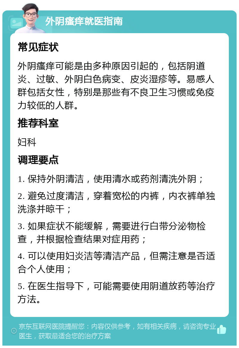 外阴瘙痒就医指南 常见症状 外阴瘙痒可能是由多种原因引起的，包括阴道炎、过敏、外阴白色病变、皮炎湿疹等。易感人群包括女性，特别是那些有不良卫生习惯或免疫力较低的人群。 推荐科室 妇科 调理要点 1. 保持外阴清洁，使用清水或药剂清洗外阴； 2. 避免过度清洁，穿着宽松的内裤，内衣裤单独洗涤并晾干； 3. 如果症状不能缓解，需要进行白带分泌物检查，并根据检查结果对症用药； 4. 可以使用妇炎洁等清洁产品，但需注意是否适合个人使用； 5. 在医生指导下，可能需要使用阴道放药等治疗方法。