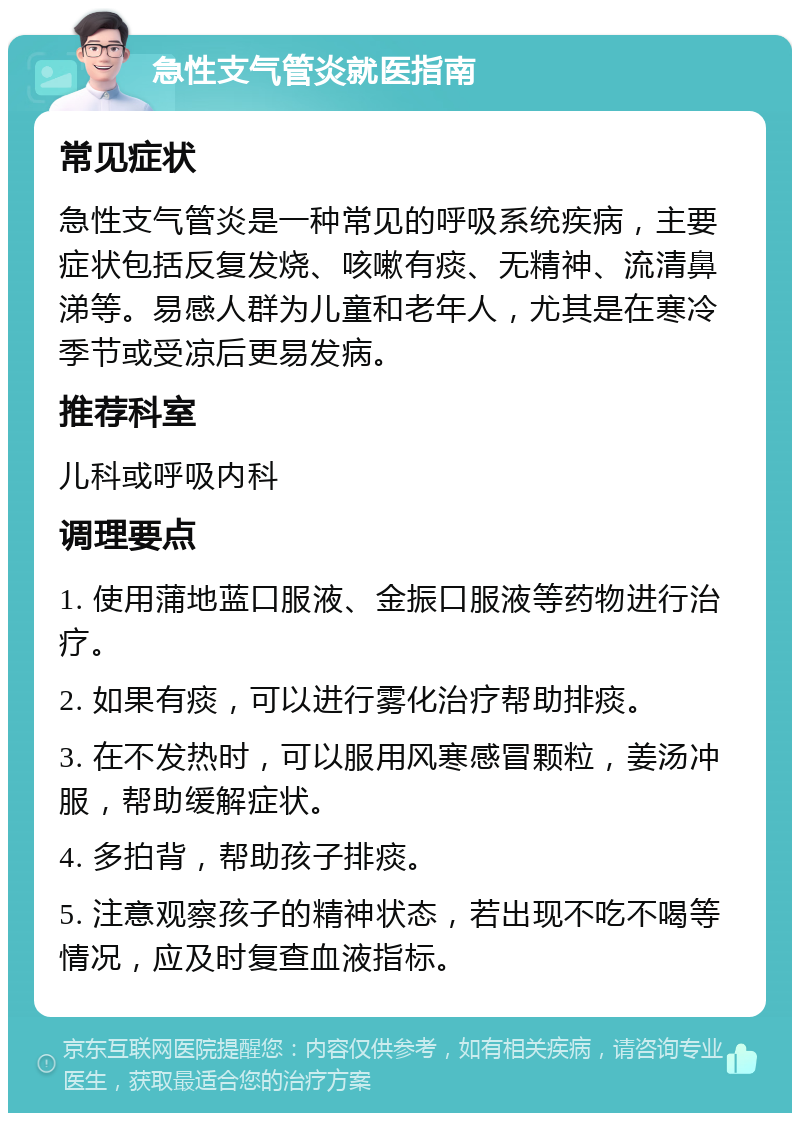 急性支气管炎就医指南 常见症状 急性支气管炎是一种常见的呼吸系统疾病，主要症状包括反复发烧、咳嗽有痰、无精神、流清鼻涕等。易感人群为儿童和老年人，尤其是在寒冷季节或受凉后更易发病。 推荐科室 儿科或呼吸内科 调理要点 1. 使用蒲地蓝口服液、金振口服液等药物进行治疗。 2. 如果有痰，可以进行雾化治疗帮助排痰。 3. 在不发热时，可以服用风寒感冒颗粒，姜汤冲服，帮助缓解症状。 4. 多拍背，帮助孩子排痰。 5. 注意观察孩子的精神状态，若出现不吃不喝等情况，应及时复查血液指标。