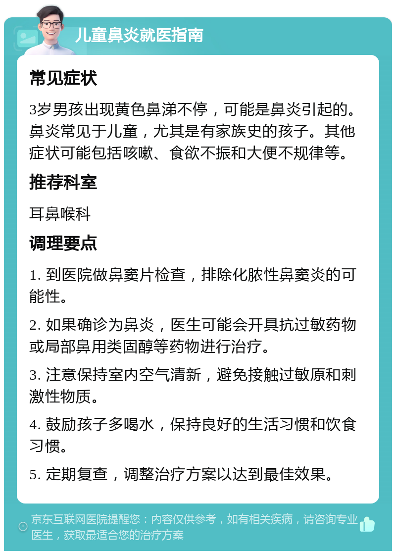 儿童鼻炎就医指南 常见症状 3岁男孩出现黄色鼻涕不停，可能是鼻炎引起的。鼻炎常见于儿童，尤其是有家族史的孩子。其他症状可能包括咳嗽、食欲不振和大便不规律等。 推荐科室 耳鼻喉科 调理要点 1. 到医院做鼻窦片检查，排除化脓性鼻窦炎的可能性。 2. 如果确诊为鼻炎，医生可能会开具抗过敏药物或局部鼻用类固醇等药物进行治疗。 3. 注意保持室内空气清新，避免接触过敏原和刺激性物质。 4. 鼓励孩子多喝水，保持良好的生活习惯和饮食习惯。 5. 定期复查，调整治疗方案以达到最佳效果。