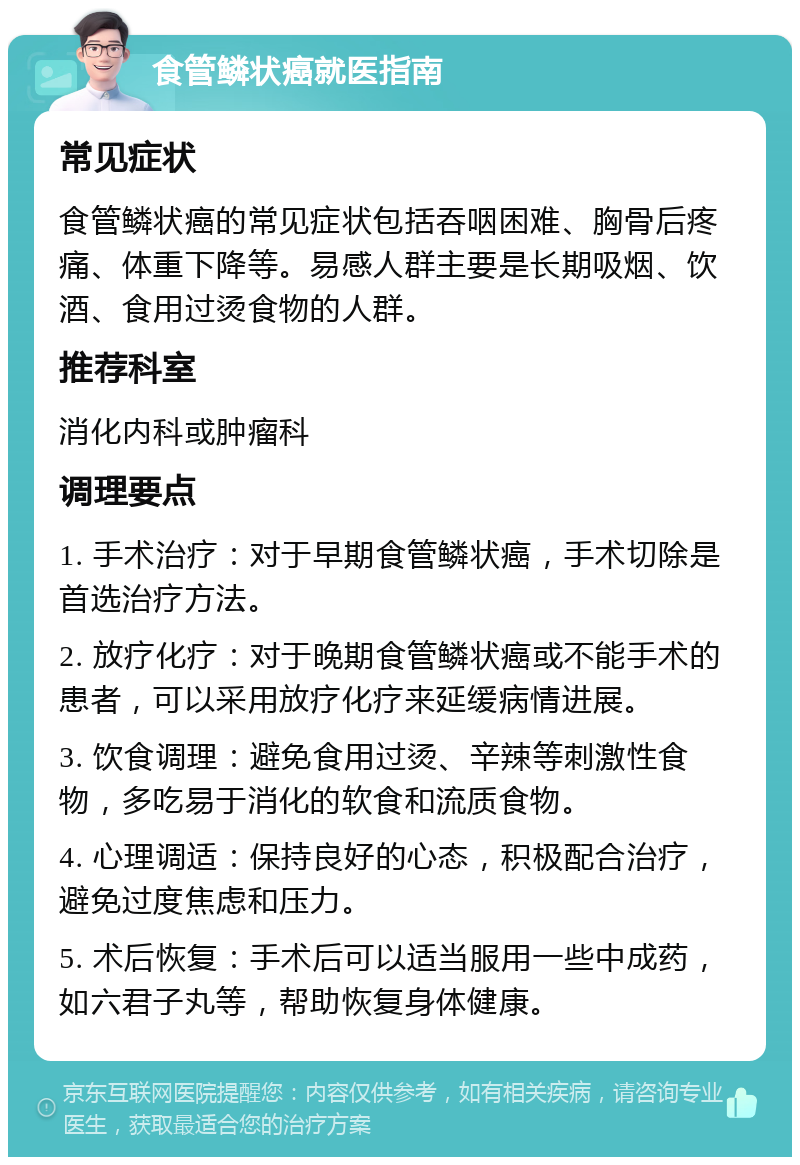 食管鳞状癌就医指南 常见症状 食管鳞状癌的常见症状包括吞咽困难、胸骨后疼痛、体重下降等。易感人群主要是长期吸烟、饮酒、食用过烫食物的人群。 推荐科室 消化内科或肿瘤科 调理要点 1. 手术治疗：对于早期食管鳞状癌，手术切除是首选治疗方法。 2. 放疗化疗：对于晚期食管鳞状癌或不能手术的患者，可以采用放疗化疗来延缓病情进展。 3. 饮食调理：避免食用过烫、辛辣等刺激性食物，多吃易于消化的软食和流质食物。 4. 心理调适：保持良好的心态，积极配合治疗，避免过度焦虑和压力。 5. 术后恢复：手术后可以适当服用一些中成药，如六君子丸等，帮助恢复身体健康。