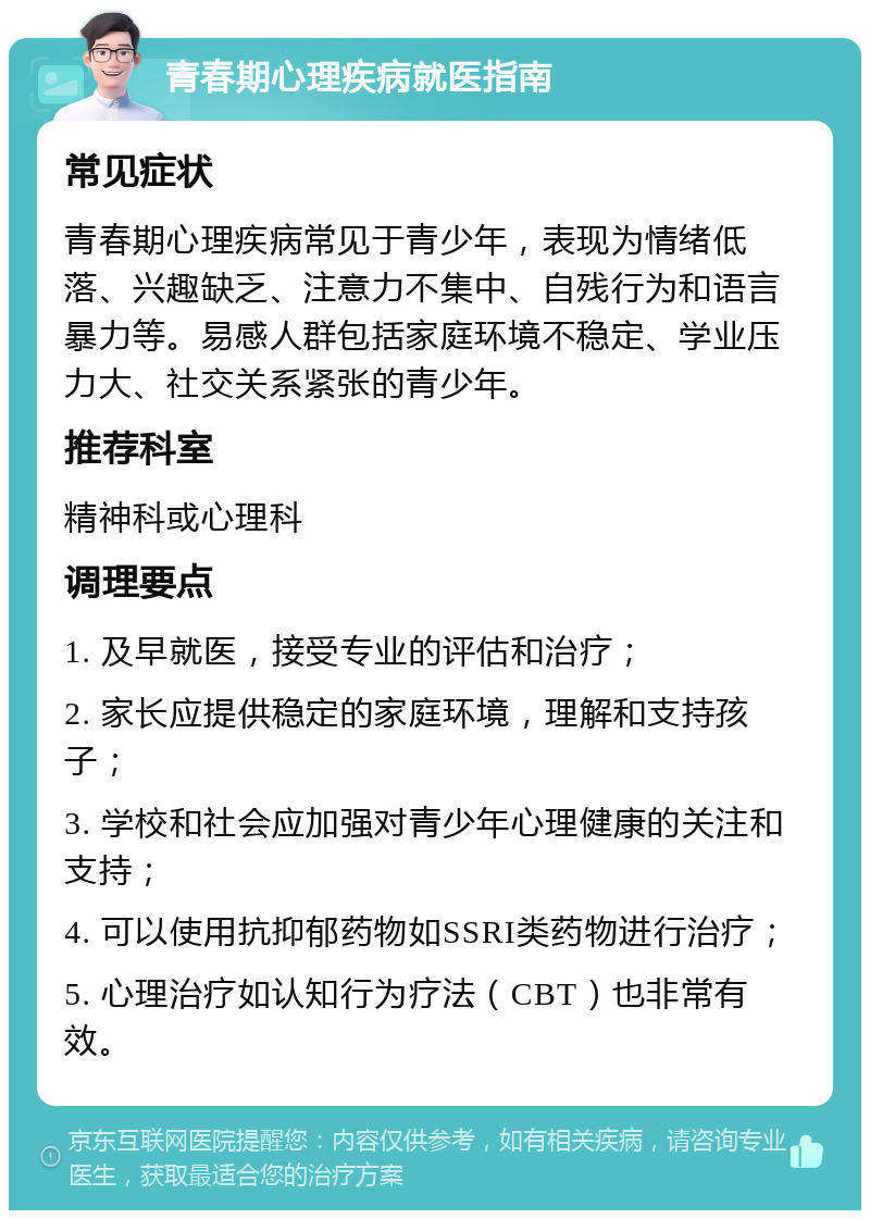 青春期心理疾病就医指南 常见症状 青春期心理疾病常见于青少年，表现为情绪低落、兴趣缺乏、注意力不集中、自残行为和语言暴力等。易感人群包括家庭环境不稳定、学业压力大、社交关系紧张的青少年。 推荐科室 精神科或心理科 调理要点 1. 及早就医，接受专业的评估和治疗； 2. 家长应提供稳定的家庭环境，理解和支持孩子； 3. 学校和社会应加强对青少年心理健康的关注和支持； 4. 可以使用抗抑郁药物如SSRI类药物进行治疗； 5. 心理治疗如认知行为疗法（CBT）也非常有效。