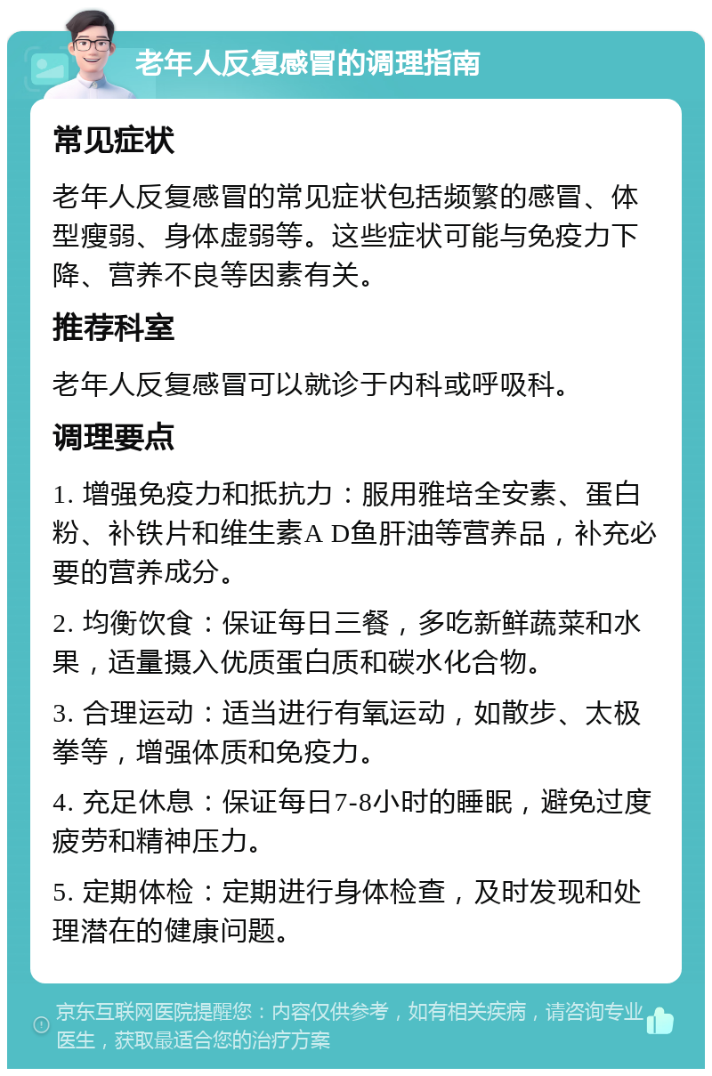 老年人反复感冒的调理指南 常见症状 老年人反复感冒的常见症状包括频繁的感冒、体型瘦弱、身体虚弱等。这些症状可能与免疫力下降、营养不良等因素有关。 推荐科室 老年人反复感冒可以就诊于内科或呼吸科。 调理要点 1. 增强免疫力和抵抗力：服用雅培全安素、蛋白粉、补铁片和维生素A D鱼肝油等营养品，补充必要的营养成分。 2. 均衡饮食：保证每日三餐，多吃新鲜蔬菜和水果，适量摄入优质蛋白质和碳水化合物。 3. 合理运动：适当进行有氧运动，如散步、太极拳等，增强体质和免疫力。 4. 充足休息：保证每日7-8小时的睡眠，避免过度疲劳和精神压力。 5. 定期体检：定期进行身体检查，及时发现和处理潜在的健康问题。