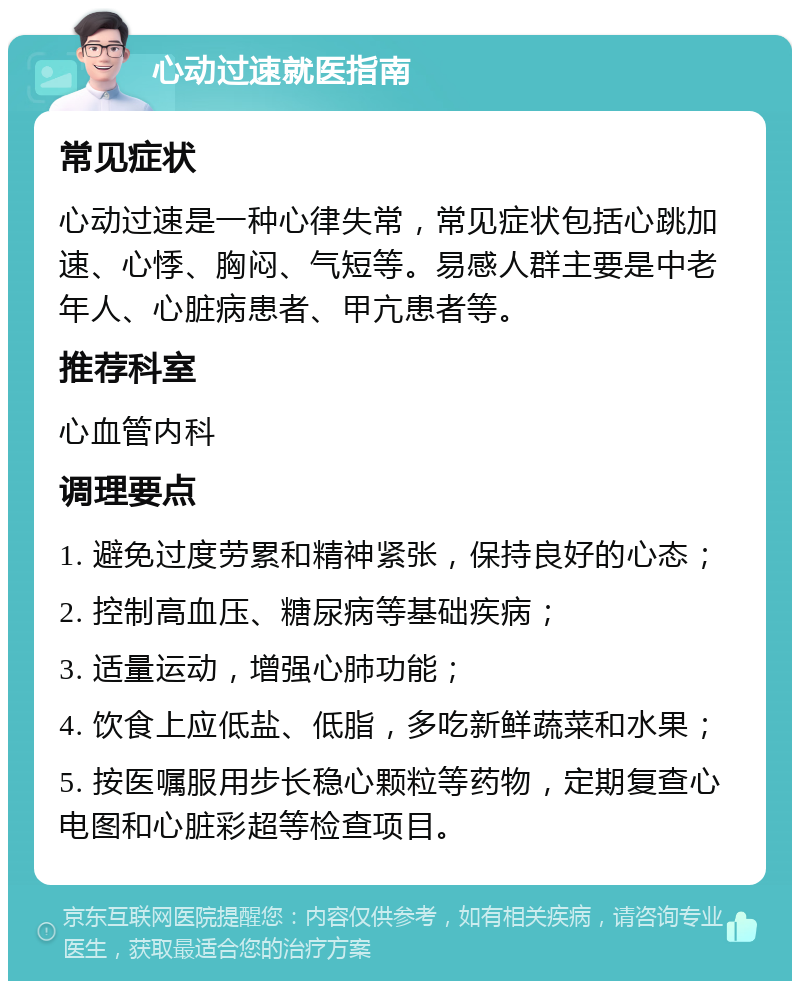 心动过速就医指南 常见症状 心动过速是一种心律失常，常见症状包括心跳加速、心悸、胸闷、气短等。易感人群主要是中老年人、心脏病患者、甲亢患者等。 推荐科室 心血管内科 调理要点 1. 避免过度劳累和精神紧张，保持良好的心态； 2. 控制高血压、糖尿病等基础疾病； 3. 适量运动，增强心肺功能； 4. 饮食上应低盐、低脂，多吃新鲜蔬菜和水果； 5. 按医嘱服用步长稳心颗粒等药物，定期复查心电图和心脏彩超等检查项目。