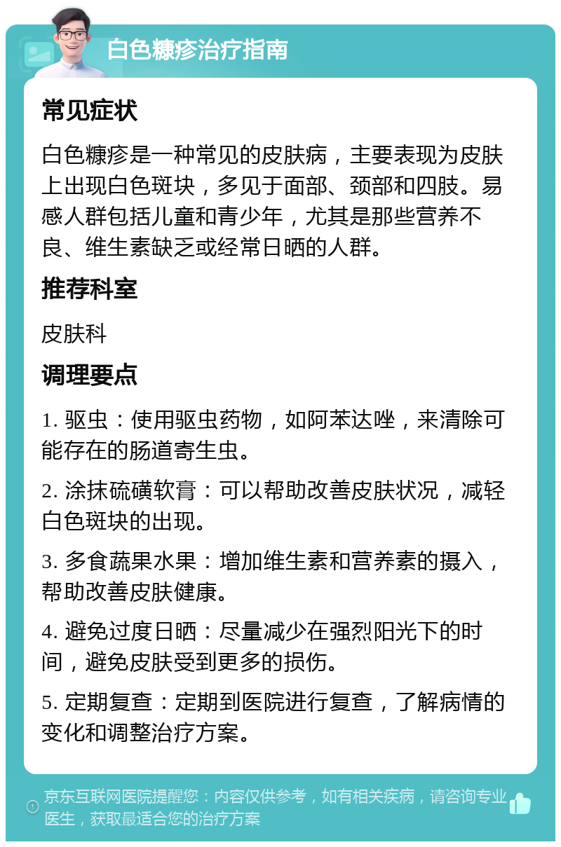 白色糠疹治疗指南 常见症状 白色糠疹是一种常见的皮肤病，主要表现为皮肤上出现白色斑块，多见于面部、颈部和四肢。易感人群包括儿童和青少年，尤其是那些营养不良、维生素缺乏或经常日晒的人群。 推荐科室 皮肤科 调理要点 1. 驱虫：使用驱虫药物，如阿苯达唑，来清除可能存在的肠道寄生虫。 2. 涂抹硫磺软膏：可以帮助改善皮肤状况，减轻白色斑块的出现。 3. 多食蔬果水果：增加维生素和营养素的摄入，帮助改善皮肤健康。 4. 避免过度日晒：尽量减少在强烈阳光下的时间，避免皮肤受到更多的损伤。 5. 定期复查：定期到医院进行复查，了解病情的变化和调整治疗方案。