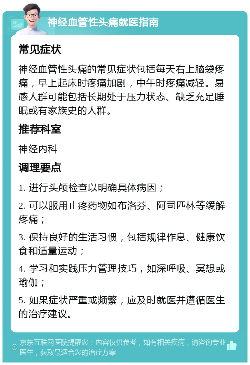 神经血管性头痛就医指南 常见症状 神经血管性头痛的常见症状包括每天右上脑袋疼痛，早上起床时疼痛加剧，中午时疼痛减轻。易感人群可能包括长期处于压力状态、缺乏充足睡眠或有家族史的人群。 推荐科室 神经内科 调理要点 1. 进行头颅检查以明确具体病因； 2. 可以服用止疼药物如布洛芬、阿司匹林等缓解疼痛； 3. 保持良好的生活习惯，包括规律作息、健康饮食和适量运动； 4. 学习和实践压力管理技巧，如深呼吸、冥想或瑜伽； 5. 如果症状严重或频繁，应及时就医并遵循医生的治疗建议。