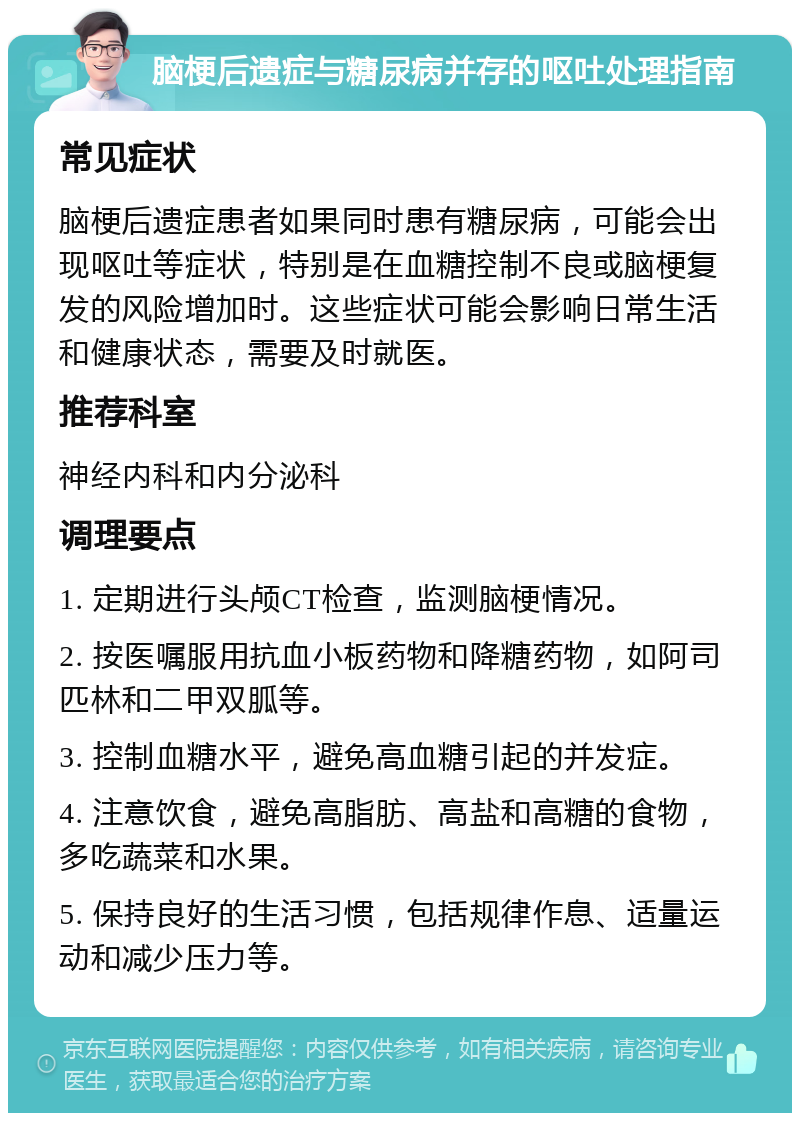 脑梗后遗症与糖尿病并存的呕吐处理指南 常见症状 脑梗后遗症患者如果同时患有糖尿病，可能会出现呕吐等症状，特别是在血糖控制不良或脑梗复发的风险增加时。这些症状可能会影响日常生活和健康状态，需要及时就医。 推荐科室 神经内科和内分泌科 调理要点 1. 定期进行头颅CT检查，监测脑梗情况。 2. 按医嘱服用抗血小板药物和降糖药物，如阿司匹林和二甲双胍等。 3. 控制血糖水平，避免高血糖引起的并发症。 4. 注意饮食，避免高脂肪、高盐和高糖的食物，多吃蔬菜和水果。 5. 保持良好的生活习惯，包括规律作息、适量运动和减少压力等。