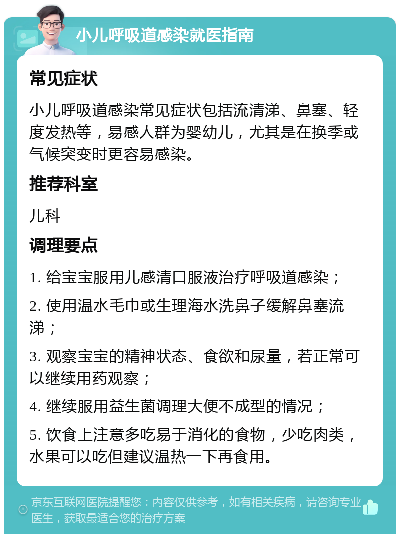 小儿呼吸道感染就医指南 常见症状 小儿呼吸道感染常见症状包括流清涕、鼻塞、轻度发热等，易感人群为婴幼儿，尤其是在换季或气候突变时更容易感染。 推荐科室 儿科 调理要点 1. 给宝宝服用儿感清口服液治疗呼吸道感染； 2. 使用温水毛巾或生理海水洗鼻子缓解鼻塞流涕； 3. 观察宝宝的精神状态、食欲和尿量，若正常可以继续用药观察； 4. 继续服用益生菌调理大便不成型的情况； 5. 饮食上注意多吃易于消化的食物，少吃肉类，水果可以吃但建议温热一下再食用。