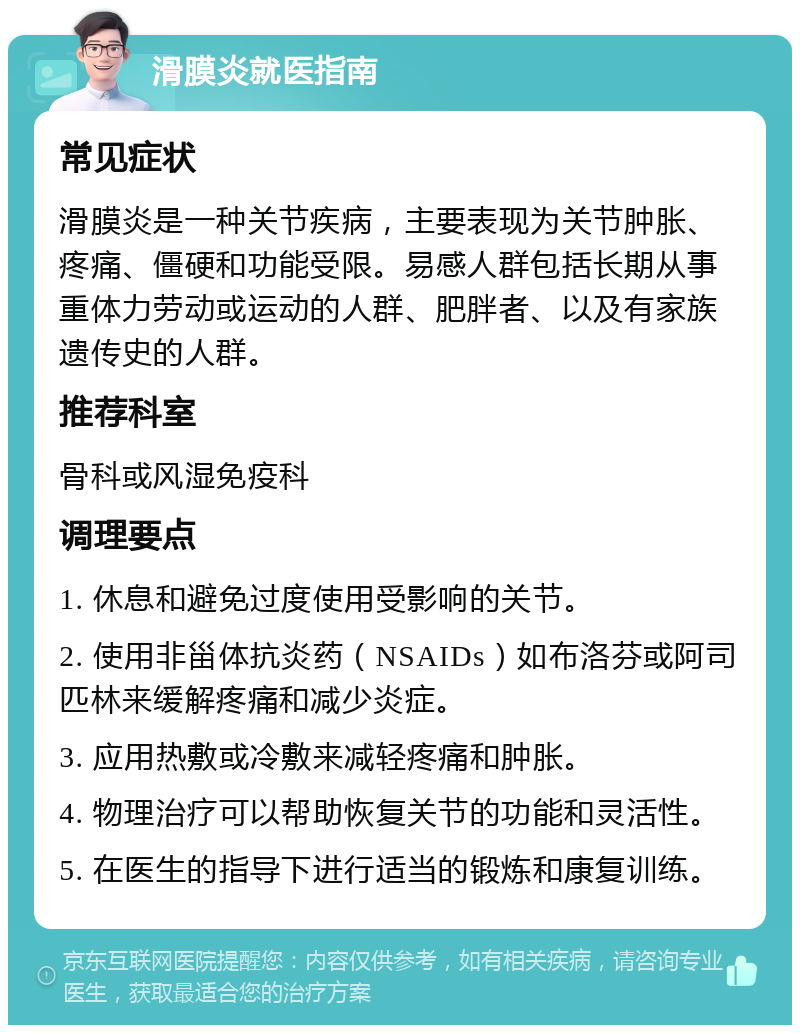 滑膜炎就医指南 常见症状 滑膜炎是一种关节疾病，主要表现为关节肿胀、疼痛、僵硬和功能受限。易感人群包括长期从事重体力劳动或运动的人群、肥胖者、以及有家族遗传史的人群。 推荐科室 骨科或风湿免疫科 调理要点 1. 休息和避免过度使用受影响的关节。 2. 使用非甾体抗炎药（NSAIDs）如布洛芬或阿司匹林来缓解疼痛和减少炎症。 3. 应用热敷或冷敷来减轻疼痛和肿胀。 4. 物理治疗可以帮助恢复关节的功能和灵活性。 5. 在医生的指导下进行适当的锻炼和康复训练。