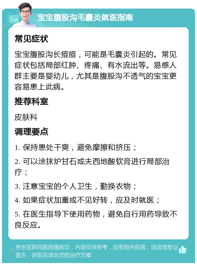 宝宝腹股沟毛囊炎就医指南 常见症状 宝宝腹股沟长痘痘，可能是毛囊炎引起的。常见症状包括局部红肿、疼痛、有水流出等。易感人群主要是婴幼儿，尤其是腹股沟不透气的宝宝更容易患上此病。 推荐科室 皮肤科 调理要点 1. 保持患处干爽，避免摩擦和挤压； 2. 可以涂抹炉甘石或夫西地酸软膏进行局部治疗； 3. 注意宝宝的个人卫生，勤换衣物； 4. 如果症状加重或不见好转，应及时就医； 5. 在医生指导下使用药物，避免自行用药导致不良反应。