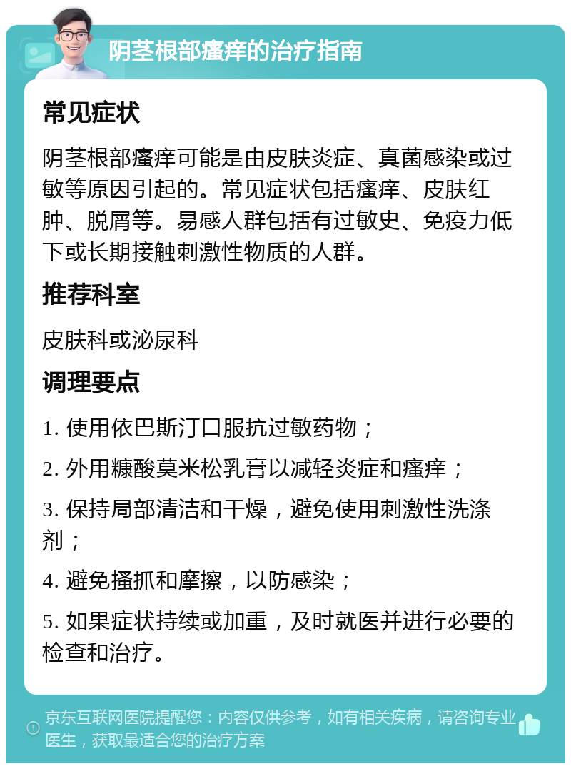 阴茎根部瘙痒的治疗指南 常见症状 阴茎根部瘙痒可能是由皮肤炎症、真菌感染或过敏等原因引起的。常见症状包括瘙痒、皮肤红肿、脱屑等。易感人群包括有过敏史、免疫力低下或长期接触刺激性物质的人群。 推荐科室 皮肤科或泌尿科 调理要点 1. 使用依巴斯汀口服抗过敏药物； 2. 外用糠酸莫米松乳膏以减轻炎症和瘙痒； 3. 保持局部清洁和干燥，避免使用刺激性洗涤剂； 4. 避免搔抓和摩擦，以防感染； 5. 如果症状持续或加重，及时就医并进行必要的检查和治疗。