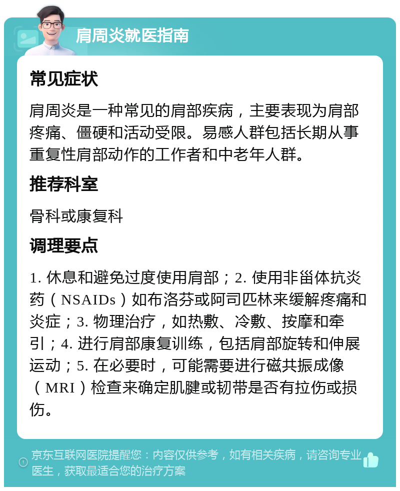 肩周炎就医指南 常见症状 肩周炎是一种常见的肩部疾病，主要表现为肩部疼痛、僵硬和活动受限。易感人群包括长期从事重复性肩部动作的工作者和中老年人群。 推荐科室 骨科或康复科 调理要点 1. 休息和避免过度使用肩部；2. 使用非甾体抗炎药（NSAIDs）如布洛芬或阿司匹林来缓解疼痛和炎症；3. 物理治疗，如热敷、冷敷、按摩和牵引；4. 进行肩部康复训练，包括肩部旋转和伸展运动；5. 在必要时，可能需要进行磁共振成像（MRI）检查来确定肌腱或韧带是否有拉伤或损伤。