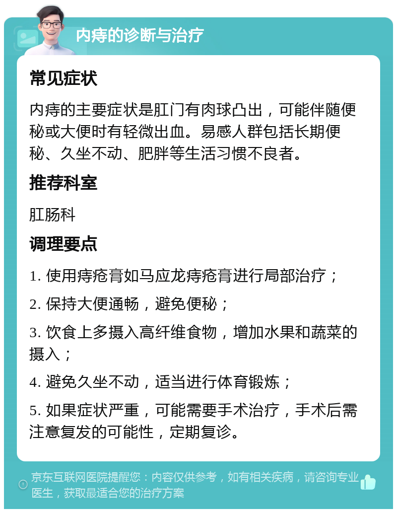 内痔的诊断与治疗 常见症状 内痔的主要症状是肛门有肉球凸出，可能伴随便秘或大便时有轻微出血。易感人群包括长期便秘、久坐不动、肥胖等生活习惯不良者。 推荐科室 肛肠科 调理要点 1. 使用痔疮膏如马应龙痔疮膏进行局部治疗； 2. 保持大便通畅，避免便秘； 3. 饮食上多摄入高纤维食物，增加水果和蔬菜的摄入； 4. 避免久坐不动，适当进行体育锻炼； 5. 如果症状严重，可能需要手术治疗，手术后需注意复发的可能性，定期复诊。