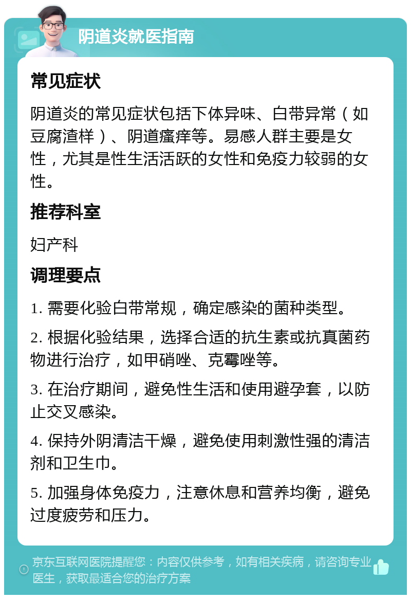 阴道炎就医指南 常见症状 阴道炎的常见症状包括下体异味、白带异常（如豆腐渣样）、阴道瘙痒等。易感人群主要是女性，尤其是性生活活跃的女性和免疫力较弱的女性。 推荐科室 妇产科 调理要点 1. 需要化验白带常规，确定感染的菌种类型。 2. 根据化验结果，选择合适的抗生素或抗真菌药物进行治疗，如甲硝唑、克霉唑等。 3. 在治疗期间，避免性生活和使用避孕套，以防止交叉感染。 4. 保持外阴清洁干燥，避免使用刺激性强的清洁剂和卫生巾。 5. 加强身体免疫力，注意休息和营养均衡，避免过度疲劳和压力。