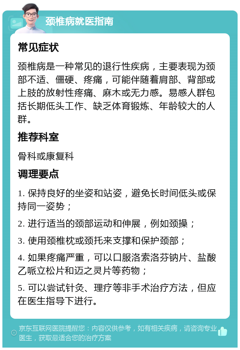 颈椎病就医指南 常见症状 颈椎病是一种常见的退行性疾病，主要表现为颈部不适、僵硬、疼痛，可能伴随着肩部、背部或上肢的放射性疼痛、麻木或无力感。易感人群包括长期低头工作、缺乏体育锻炼、年龄较大的人群。 推荐科室 骨科或康复科 调理要点 1. 保持良好的坐姿和站姿，避免长时间低头或保持同一姿势； 2. 进行适当的颈部运动和伸展，例如颈操； 3. 使用颈椎枕或颈托来支撑和保护颈部； 4. 如果疼痛严重，可以口服洛索洛芬钠片、盐酸乙哌立松片和迈之灵片等药物； 5. 可以尝试针灸、理疗等非手术治疗方法，但应在医生指导下进行。