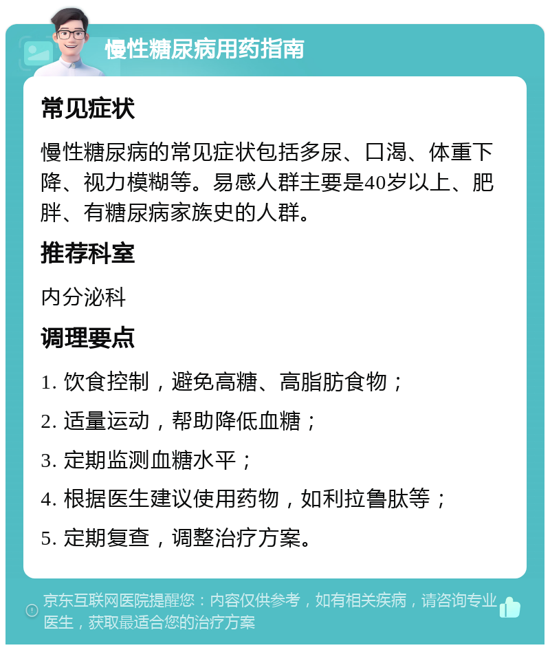 慢性糖尿病用药指南 常见症状 慢性糖尿病的常见症状包括多尿、口渴、体重下降、视力模糊等。易感人群主要是40岁以上、肥胖、有糖尿病家族史的人群。 推荐科室 内分泌科 调理要点 1. 饮食控制，避免高糖、高脂肪食物； 2. 适量运动，帮助降低血糖； 3. 定期监测血糖水平； 4. 根据医生建议使用药物，如利拉鲁肽等； 5. 定期复查，调整治疗方案。