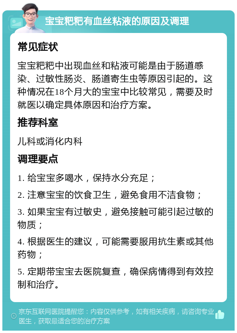 宝宝粑粑有血丝粘液的原因及调理 常见症状 宝宝粑粑中出现血丝和粘液可能是由于肠道感染、过敏性肠炎、肠道寄生虫等原因引起的。这种情况在18个月大的宝宝中比较常见，需要及时就医以确定具体原因和治疗方案。 推荐科室 儿科或消化内科 调理要点 1. 给宝宝多喝水，保持水分充足； 2. 注意宝宝的饮食卫生，避免食用不洁食物； 3. 如果宝宝有过敏史，避免接触可能引起过敏的物质； 4. 根据医生的建议，可能需要服用抗生素或其他药物； 5. 定期带宝宝去医院复查，确保病情得到有效控制和治疗。