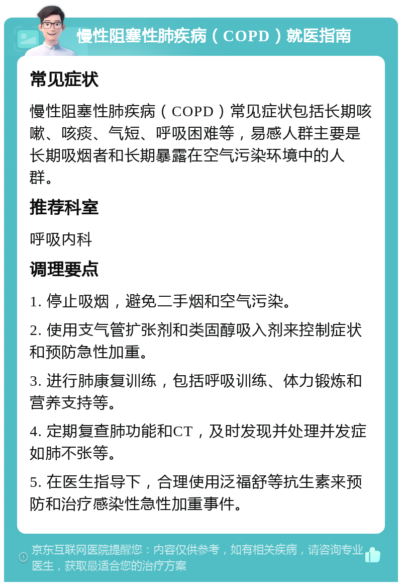 慢性阻塞性肺疾病（COPD）就医指南 常见症状 慢性阻塞性肺疾病（COPD）常见症状包括长期咳嗽、咳痰、气短、呼吸困难等，易感人群主要是长期吸烟者和长期暴露在空气污染环境中的人群。 推荐科室 呼吸内科 调理要点 1. 停止吸烟，避免二手烟和空气污染。 2. 使用支气管扩张剂和类固醇吸入剂来控制症状和预防急性加重。 3. 进行肺康复训练，包括呼吸训练、体力锻炼和营养支持等。 4. 定期复查肺功能和CT，及时发现并处理并发症如肺不张等。 5. 在医生指导下，合理使用泛福舒等抗生素来预防和治疗感染性急性加重事件。