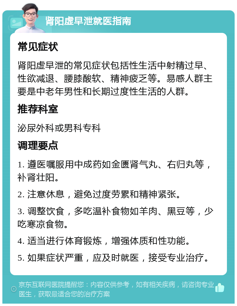 肾阳虚早泄就医指南 常见症状 肾阳虚早泄的常见症状包括性生活中射精过早、性欲减退、腰膝酸软、精神疲乏等。易感人群主要是中老年男性和长期过度性生活的人群。 推荐科室 泌尿外科或男科专科 调理要点 1. 遵医嘱服用中成药如金匮肾气丸、右归丸等，补肾壮阳。 2. 注意休息，避免过度劳累和精神紧张。 3. 调整饮食，多吃温补食物如羊肉、黑豆等，少吃寒凉食物。 4. 适当进行体育锻炼，增强体质和性功能。 5. 如果症状严重，应及时就医，接受专业治疗。