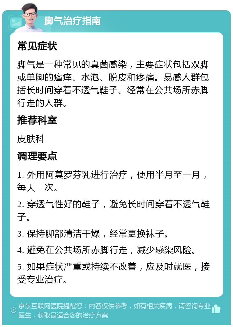 脚气治疗指南 常见症状 脚气是一种常见的真菌感染，主要症状包括双脚或单脚的瘙痒、水泡、脱皮和疼痛。易感人群包括长时间穿着不透气鞋子、经常在公共场所赤脚行走的人群。 推荐科室 皮肤科 调理要点 1. 外用阿莫罗芬乳进行治疗，使用半月至一月，每天一次。 2. 穿透气性好的鞋子，避免长时间穿着不透气鞋子。 3. 保持脚部清洁干燥，经常更换袜子。 4. 避免在公共场所赤脚行走，减少感染风险。 5. 如果症状严重或持续不改善，应及时就医，接受专业治疗。