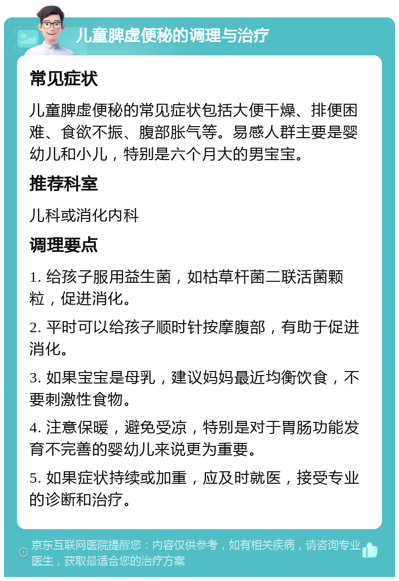 儿童脾虚便秘的调理与治疗 常见症状 儿童脾虚便秘的常见症状包括大便干燥、排便困难、食欲不振、腹部胀气等。易感人群主要是婴幼儿和小儿，特别是六个月大的男宝宝。 推荐科室 儿科或消化内科 调理要点 1. 给孩子服用益生菌，如枯草杆菌二联活菌颗粒，促进消化。 2. 平时可以给孩子顺时针按摩腹部，有助于促进消化。 3. 如果宝宝是母乳，建议妈妈最近均衡饮食，不要刺激性食物。 4. 注意保暖，避免受凉，特别是对于胃肠功能发育不完善的婴幼儿来说更为重要。 5. 如果症状持续或加重，应及时就医，接受专业的诊断和治疗。