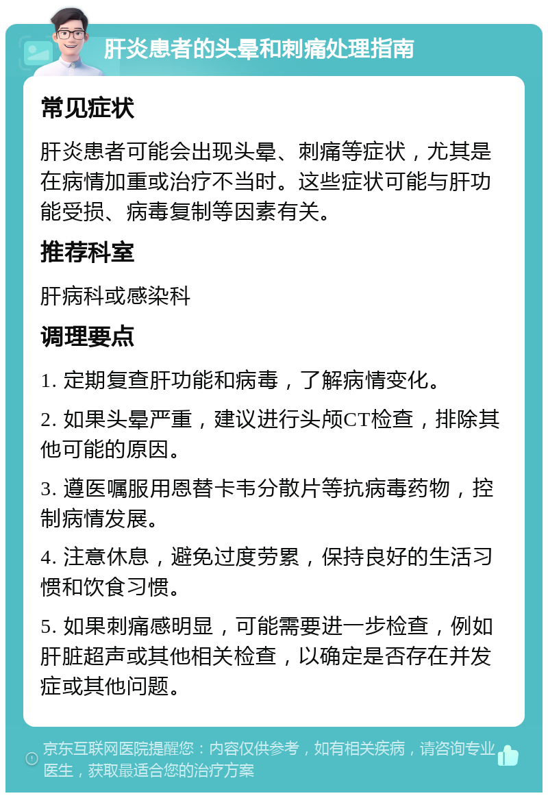 肝炎患者的头晕和刺痛处理指南 常见症状 肝炎患者可能会出现头晕、刺痛等症状，尤其是在病情加重或治疗不当时。这些症状可能与肝功能受损、病毒复制等因素有关。 推荐科室 肝病科或感染科 调理要点 1. 定期复查肝功能和病毒，了解病情变化。 2. 如果头晕严重，建议进行头颅CT检查，排除其他可能的原因。 3. 遵医嘱服用恩替卡韦分散片等抗病毒药物，控制病情发展。 4. 注意休息，避免过度劳累，保持良好的生活习惯和饮食习惯。 5. 如果刺痛感明显，可能需要进一步检查，例如肝脏超声或其他相关检查，以确定是否存在并发症或其他问题。