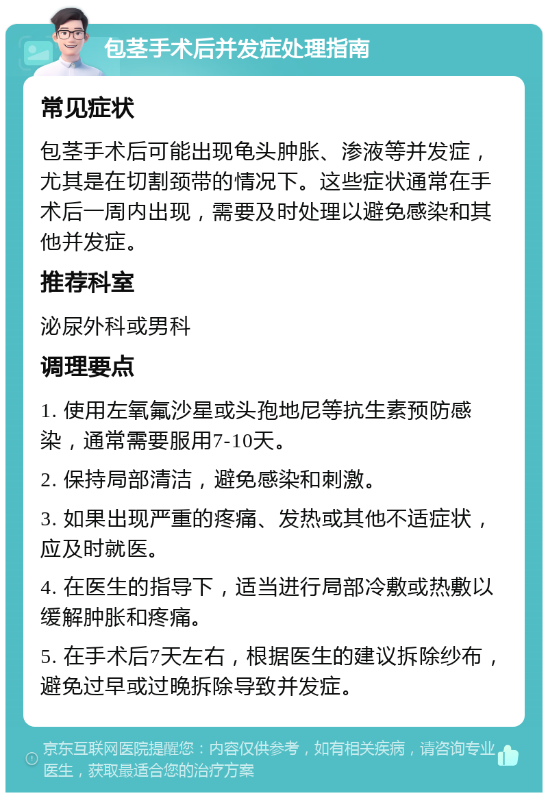 包茎手术后并发症处理指南 常见症状 包茎手术后可能出现龟头肿胀、渗液等并发症，尤其是在切割颈带的情况下。这些症状通常在手术后一周内出现，需要及时处理以避免感染和其他并发症。 推荐科室 泌尿外科或男科 调理要点 1. 使用左氧氟沙星或头孢地尼等抗生素预防感染，通常需要服用7-10天。 2. 保持局部清洁，避免感染和刺激。 3. 如果出现严重的疼痛、发热或其他不适症状，应及时就医。 4. 在医生的指导下，适当进行局部冷敷或热敷以缓解肿胀和疼痛。 5. 在手术后7天左右，根据医生的建议拆除纱布，避免过早或过晚拆除导致并发症。