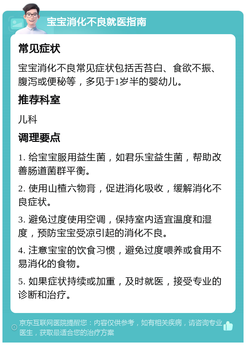 宝宝消化不良就医指南 常见症状 宝宝消化不良常见症状包括舌苔白、食欲不振、腹泻或便秘等，多见于1岁半的婴幼儿。 推荐科室 儿科 调理要点 1. 给宝宝服用益生菌，如君乐宝益生菌，帮助改善肠道菌群平衡。 2. 使用山楂六物膏，促进消化吸收，缓解消化不良症状。 3. 避免过度使用空调，保持室内适宜温度和湿度，预防宝宝受凉引起的消化不良。 4. 注意宝宝的饮食习惯，避免过度喂养或食用不易消化的食物。 5. 如果症状持续或加重，及时就医，接受专业的诊断和治疗。