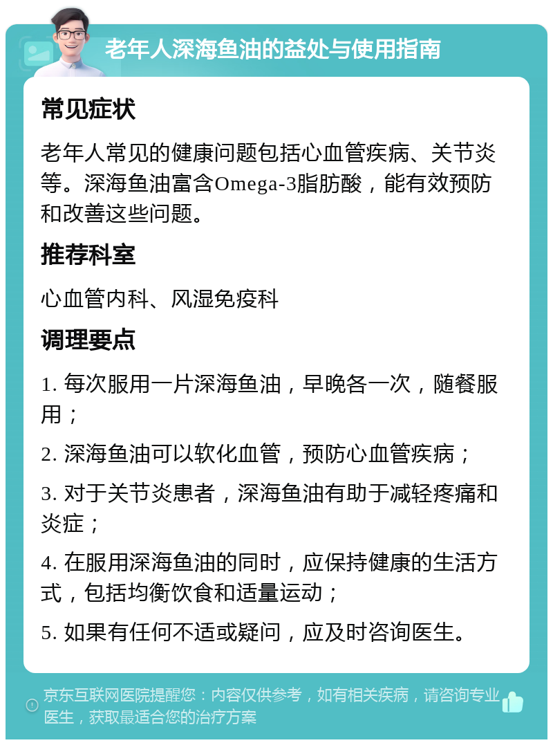 老年人深海鱼油的益处与使用指南 常见症状 老年人常见的健康问题包括心血管疾病、关节炎等。深海鱼油富含Omega-3脂肪酸，能有效预防和改善这些问题。 推荐科室 心血管内科、风湿免疫科 调理要点 1. 每次服用一片深海鱼油，早晚各一次，随餐服用； 2. 深海鱼油可以软化血管，预防心血管疾病； 3. 对于关节炎患者，深海鱼油有助于减轻疼痛和炎症； 4. 在服用深海鱼油的同时，应保持健康的生活方式，包括均衡饮食和适量运动； 5. 如果有任何不适或疑问，应及时咨询医生。