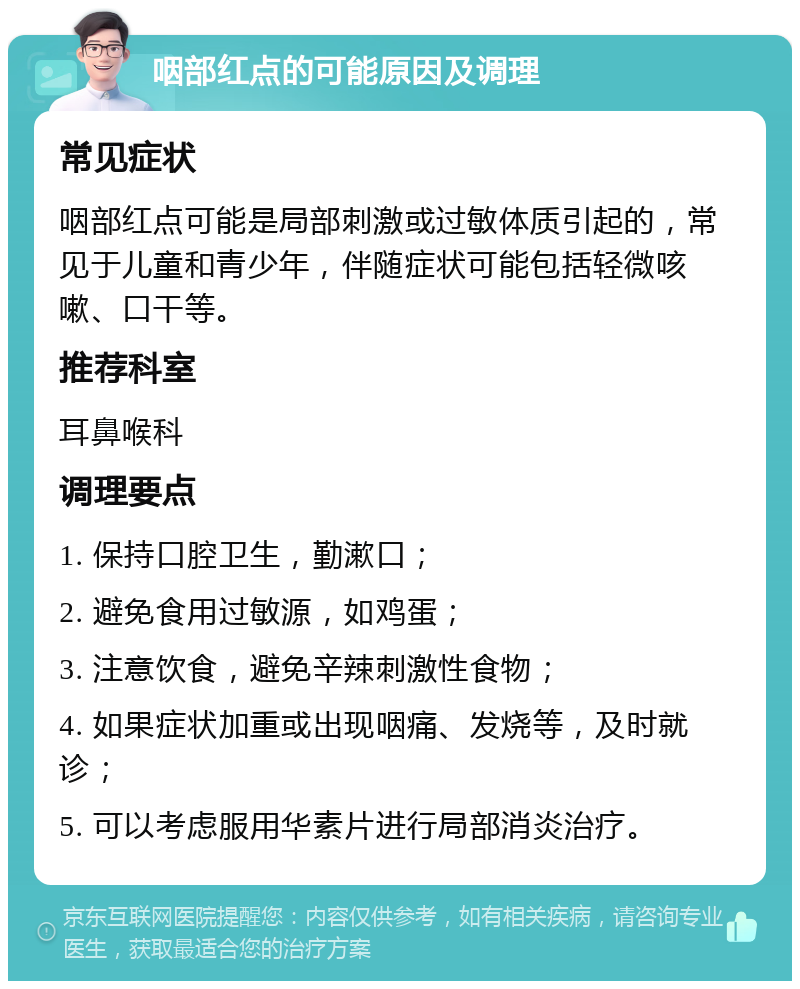 咽部红点的可能原因及调理 常见症状 咽部红点可能是局部刺激或过敏体质引起的，常见于儿童和青少年，伴随症状可能包括轻微咳嗽、口干等。 推荐科室 耳鼻喉科 调理要点 1. 保持口腔卫生，勤漱口； 2. 避免食用过敏源，如鸡蛋； 3. 注意饮食，避免辛辣刺激性食物； 4. 如果症状加重或出现咽痛、发烧等，及时就诊； 5. 可以考虑服用华素片进行局部消炎治疗。