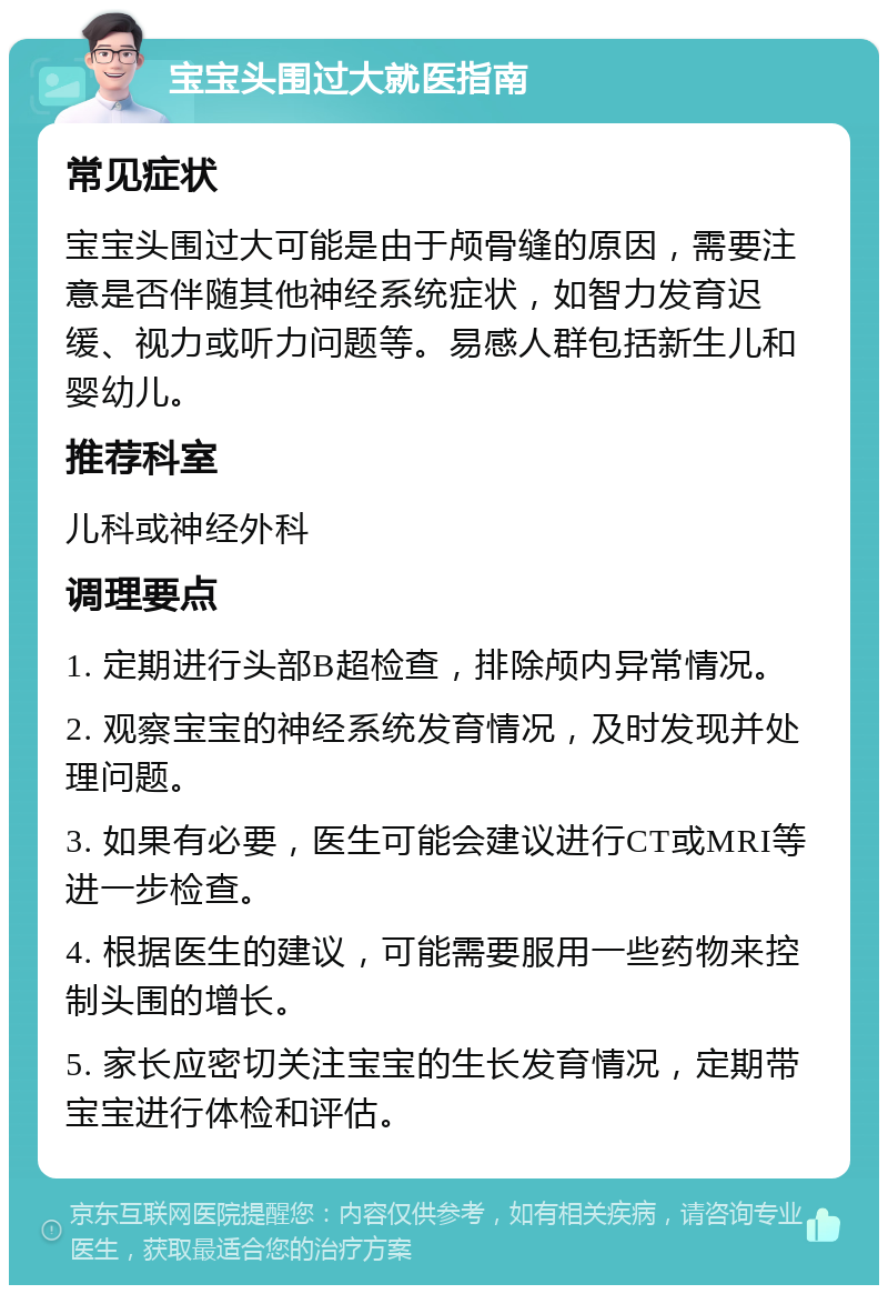 宝宝头围过大就医指南 常见症状 宝宝头围过大可能是由于颅骨缝的原因，需要注意是否伴随其他神经系统症状，如智力发育迟缓、视力或听力问题等。易感人群包括新生儿和婴幼儿。 推荐科室 儿科或神经外科 调理要点 1. 定期进行头部B超检查，排除颅内异常情况。 2. 观察宝宝的神经系统发育情况，及时发现并处理问题。 3. 如果有必要，医生可能会建议进行CT或MRI等进一步检查。 4. 根据医生的建议，可能需要服用一些药物来控制头围的增长。 5. 家长应密切关注宝宝的生长发育情况，定期带宝宝进行体检和评估。