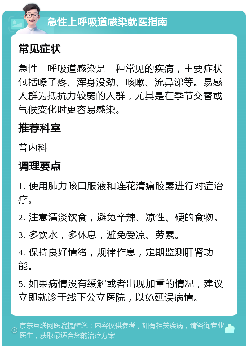 急性上呼吸道感染就医指南 常见症状 急性上呼吸道感染是一种常见的疾病，主要症状包括嗓子疼、浑身没劲、咳嗽、流鼻涕等。易感人群为抵抗力较弱的人群，尤其是在季节交替或气候变化时更容易感染。 推荐科室 普内科 调理要点 1. 使用肺力咳口服液和连花清瘟胶囊进行对症治疗。 2. 注意清淡饮食，避免辛辣、凉性、硬的食物。 3. 多饮水，多休息，避免受凉、劳累。 4. 保持良好情绪，规律作息，定期监测肝肾功能。 5. 如果病情没有缓解或者出现加重的情况，建议立即就诊于线下公立医院，以免延误病情。