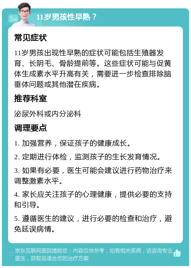 11岁男孩性早熟？ 常见症状 11岁男孩出现性早熟的症状可能包括生殖器发育、长阴毛、骨龄提前等。这些症状可能与促黄体生成素水平升高有关，需要进一步检查排除脑垂体问题或其他潜在疾病。 推荐科室 泌尿外科或内分泌科 调理要点 1. 加强营养，保证孩子的健康成长。 2. 定期进行体检，监测孩子的生长发育情况。 3. 如果有必要，医生可能会建议进行药物治疗来调整激素水平。 4. 家长应关注孩子的心理健康，提供必要的支持和引导。 5. 遵循医生的建议，进行必要的检查和治疗，避免延误病情。