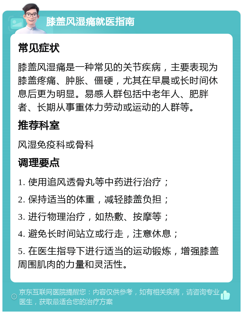 膝盖风湿痛就医指南 常见症状 膝盖风湿痛是一种常见的关节疾病，主要表现为膝盖疼痛、肿胀、僵硬，尤其在早晨或长时间休息后更为明显。易感人群包括中老年人、肥胖者、长期从事重体力劳动或运动的人群等。 推荐科室 风湿免疫科或骨科 调理要点 1. 使用追风透骨丸等中药进行治疗； 2. 保持适当的体重，减轻膝盖负担； 3. 进行物理治疗，如热敷、按摩等； 4. 避免长时间站立或行走，注意休息； 5. 在医生指导下进行适当的运动锻炼，增强膝盖周围肌肉的力量和灵活性。