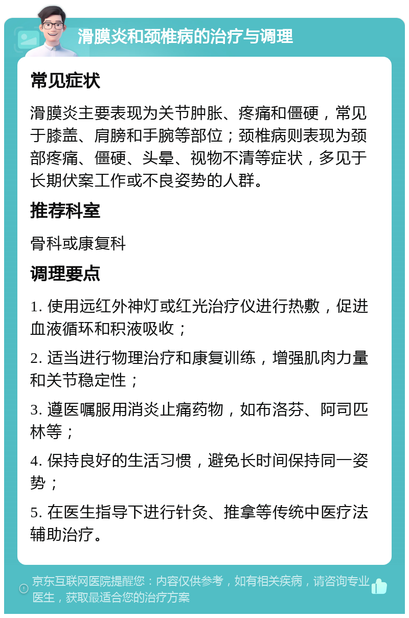 滑膜炎和颈椎病的治疗与调理 常见症状 滑膜炎主要表现为关节肿胀、疼痛和僵硬，常见于膝盖、肩膀和手腕等部位；颈椎病则表现为颈部疼痛、僵硬、头晕、视物不清等症状，多见于长期伏案工作或不良姿势的人群。 推荐科室 骨科或康复科 调理要点 1. 使用远红外神灯或红光治疗仪进行热敷，促进血液循环和积液吸收； 2. 适当进行物理治疗和康复训练，增强肌肉力量和关节稳定性； 3. 遵医嘱服用消炎止痛药物，如布洛芬、阿司匹林等； 4. 保持良好的生活习惯，避免长时间保持同一姿势； 5. 在医生指导下进行针灸、推拿等传统中医疗法辅助治疗。