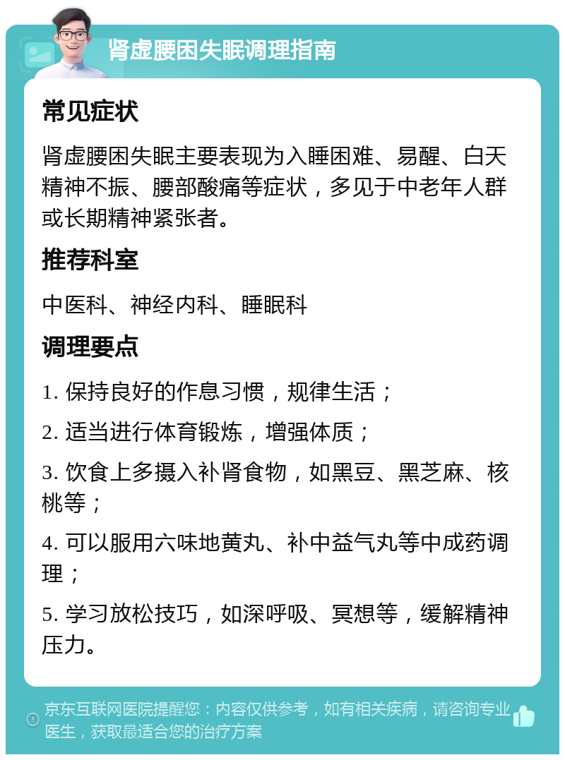 肾虚腰困失眠调理指南 常见症状 肾虚腰困失眠主要表现为入睡困难、易醒、白天精神不振、腰部酸痛等症状，多见于中老年人群或长期精神紧张者。 推荐科室 中医科、神经内科、睡眠科 调理要点 1. 保持良好的作息习惯，规律生活； 2. 适当进行体育锻炼，增强体质； 3. 饮食上多摄入补肾食物，如黑豆、黑芝麻、核桃等； 4. 可以服用六味地黄丸、补中益气丸等中成药调理； 5. 学习放松技巧，如深呼吸、冥想等，缓解精神压力。