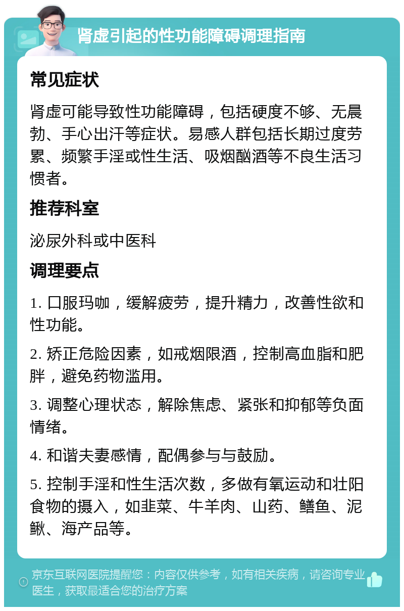 肾虚引起的性功能障碍调理指南 常见症状 肾虚可能导致性功能障碍，包括硬度不够、无晨勃、手心出汗等症状。易感人群包括长期过度劳累、频繁手淫或性生活、吸烟酗酒等不良生活习惯者。 推荐科室 泌尿外科或中医科 调理要点 1. 口服玛咖，缓解疲劳，提升精力，改善性欲和性功能。 2. 矫正危险因素，如戒烟限酒，控制高血脂和肥胖，避免药物滥用。 3. 调整心理状态，解除焦虑、紧张和抑郁等负面情绪。 4. 和谐夫妻感情，配偶参与与鼓励。 5. 控制手淫和性生活次数，多做有氧运动和壮阳食物的摄入，如韭菜、牛羊肉、山药、鳝鱼、泥鳅、海产品等。