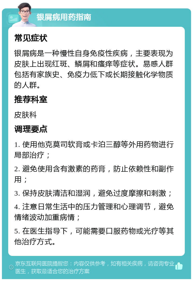 银屑病用药指南 常见症状 银屑病是一种慢性自身免疫性疾病，主要表现为皮肤上出现红斑、鳞屑和瘙痒等症状。易感人群包括有家族史、免疫力低下或长期接触化学物质的人群。 推荐科室 皮肤科 调理要点 1. 使用他克莫司软膏或卡泊三醇等外用药物进行局部治疗； 2. 避免使用含有激素的药膏，防止依赖性和副作用； 3. 保持皮肤清洁和湿润，避免过度摩擦和刺激； 4. 注意日常生活中的压力管理和心理调节，避免情绪波动加重病情； 5. 在医生指导下，可能需要口服药物或光疗等其他治疗方式。