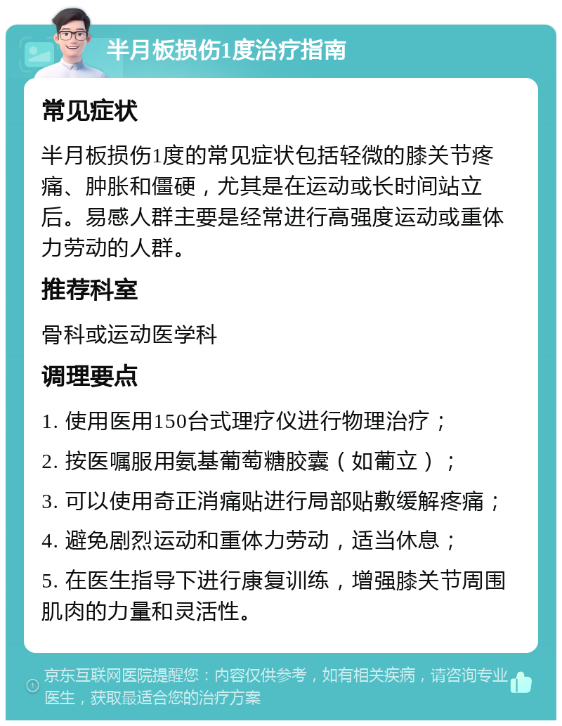 半月板损伤1度治疗指南 常见症状 半月板损伤1度的常见症状包括轻微的膝关节疼痛、肿胀和僵硬，尤其是在运动或长时间站立后。易感人群主要是经常进行高强度运动或重体力劳动的人群。 推荐科室 骨科或运动医学科 调理要点 1. 使用医用150台式理疗仪进行物理治疗； 2. 按医嘱服用氨基葡萄糖胶囊（如葡立）； 3. 可以使用奇正消痛贴进行局部贴敷缓解疼痛； 4. 避免剧烈运动和重体力劳动，适当休息； 5. 在医生指导下进行康复训练，增强膝关节周围肌肉的力量和灵活性。