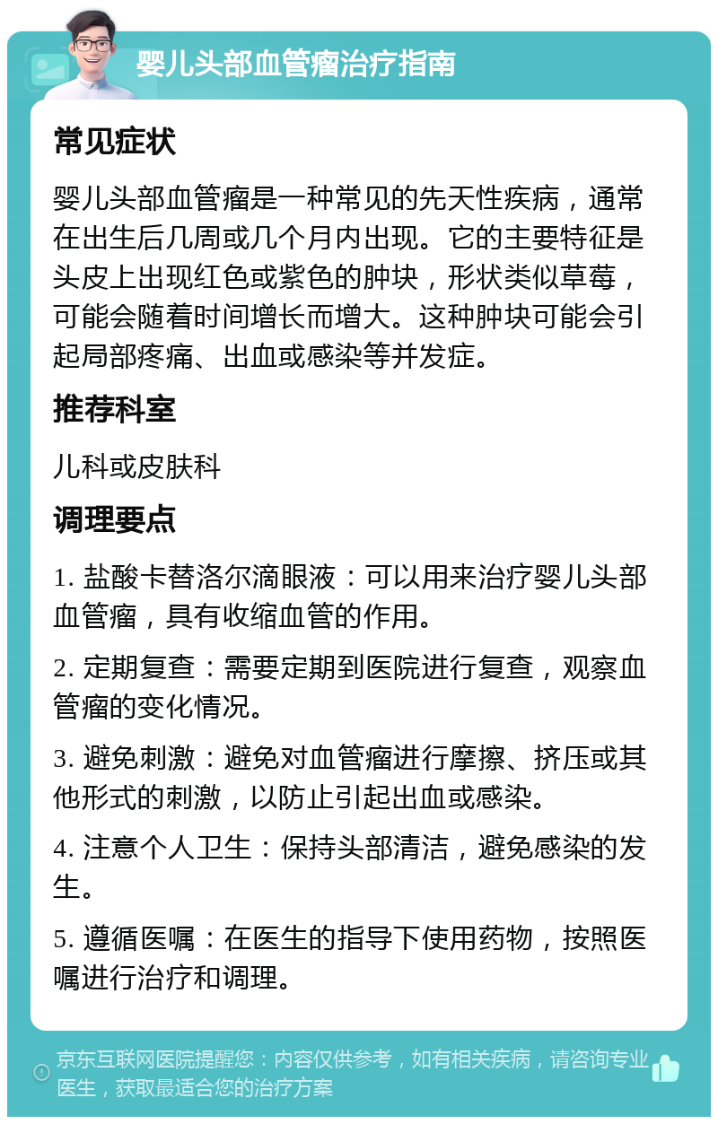 婴儿头部血管瘤治疗指南 常见症状 婴儿头部血管瘤是一种常见的先天性疾病，通常在出生后几周或几个月内出现。它的主要特征是头皮上出现红色或紫色的肿块，形状类似草莓，可能会随着时间增长而增大。这种肿块可能会引起局部疼痛、出血或感染等并发症。 推荐科室 儿科或皮肤科 调理要点 1. 盐酸卡替洛尔滴眼液：可以用来治疗婴儿头部血管瘤，具有收缩血管的作用。 2. 定期复查：需要定期到医院进行复查，观察血管瘤的变化情况。 3. 避免刺激：避免对血管瘤进行摩擦、挤压或其他形式的刺激，以防止引起出血或感染。 4. 注意个人卫生：保持头部清洁，避免感染的发生。 5. 遵循医嘱：在医生的指导下使用药物，按照医嘱进行治疗和调理。