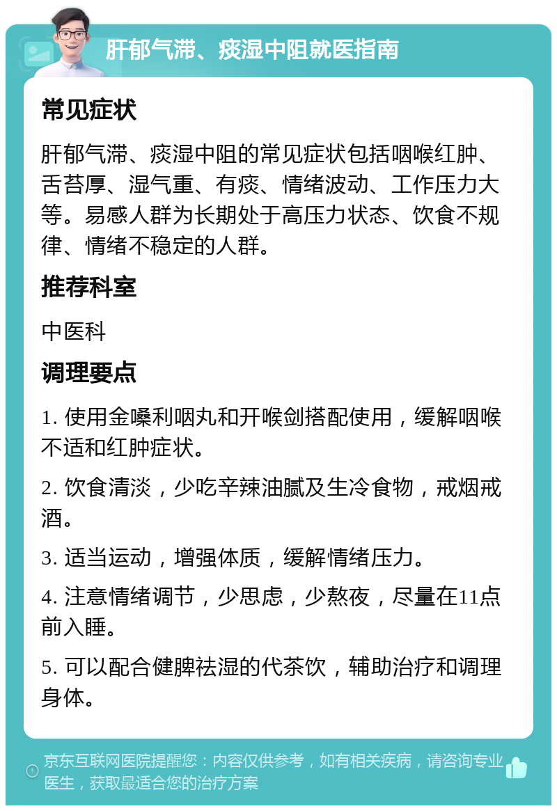 肝郁气滞、痰湿中阻就医指南 常见症状 肝郁气滞、痰湿中阻的常见症状包括咽喉红肿、舌苔厚、湿气重、有痰、情绪波动、工作压力大等。易感人群为长期处于高压力状态、饮食不规律、情绪不稳定的人群。 推荐科室 中医科 调理要点 1. 使用金嗓利咽丸和开喉剑搭配使用，缓解咽喉不适和红肿症状。 2. 饮食清淡，少吃辛辣油腻及生冷食物，戒烟戒酒。 3. 适当运动，增强体质，缓解情绪压力。 4. 注意情绪调节，少思虑，少熬夜，尽量在11点前入睡。 5. 可以配合健脾祛湿的代茶饮，辅助治疗和调理身体。