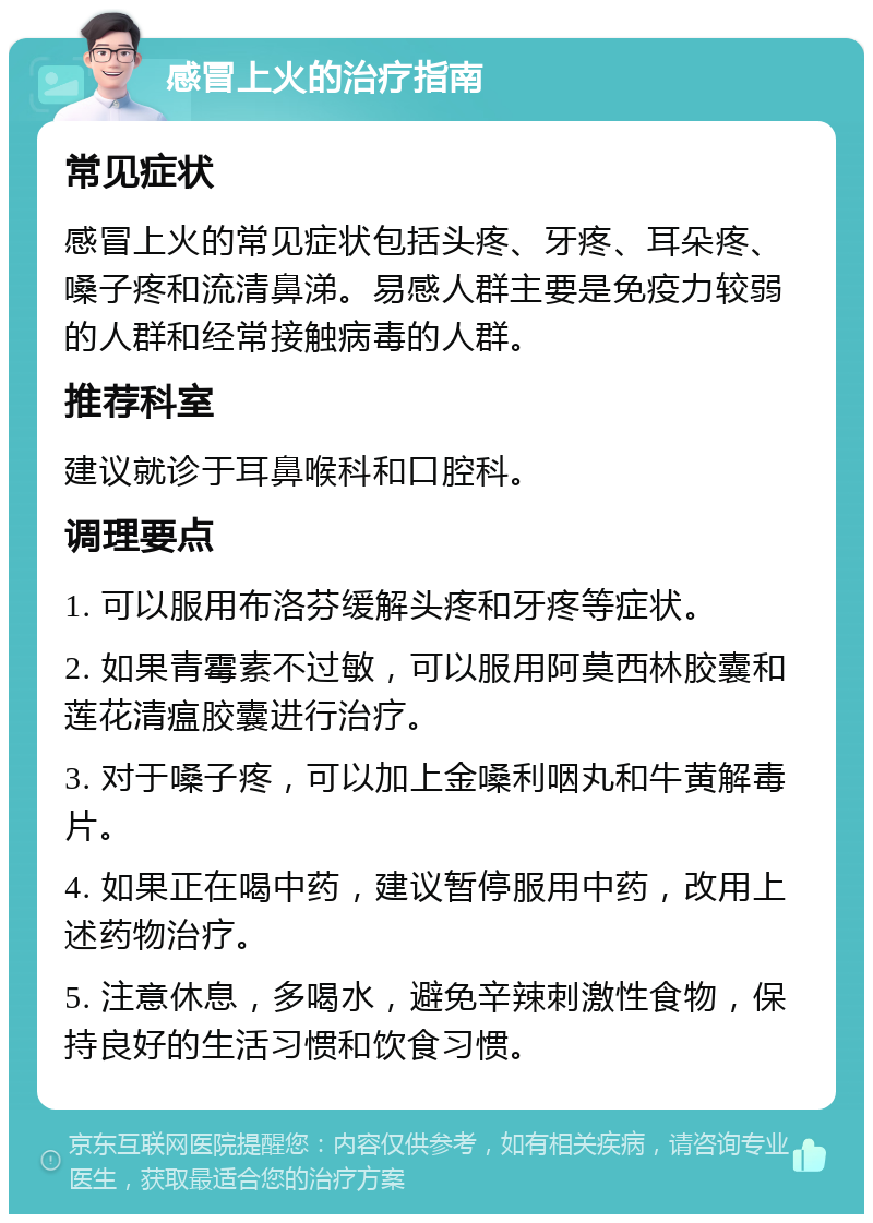 感冒上火的治疗指南 常见症状 感冒上火的常见症状包括头疼、牙疼、耳朵疼、嗓子疼和流清鼻涕。易感人群主要是免疫力较弱的人群和经常接触病毒的人群。 推荐科室 建议就诊于耳鼻喉科和口腔科。 调理要点 1. 可以服用布洛芬缓解头疼和牙疼等症状。 2. 如果青霉素不过敏，可以服用阿莫西林胶囊和莲花清瘟胶囊进行治疗。 3. 对于嗓子疼，可以加上金嗓利咽丸和牛黄解毒片。 4. 如果正在喝中药，建议暂停服用中药，改用上述药物治疗。 5. 注意休息，多喝水，避免辛辣刺激性食物，保持良好的生活习惯和饮食习惯。