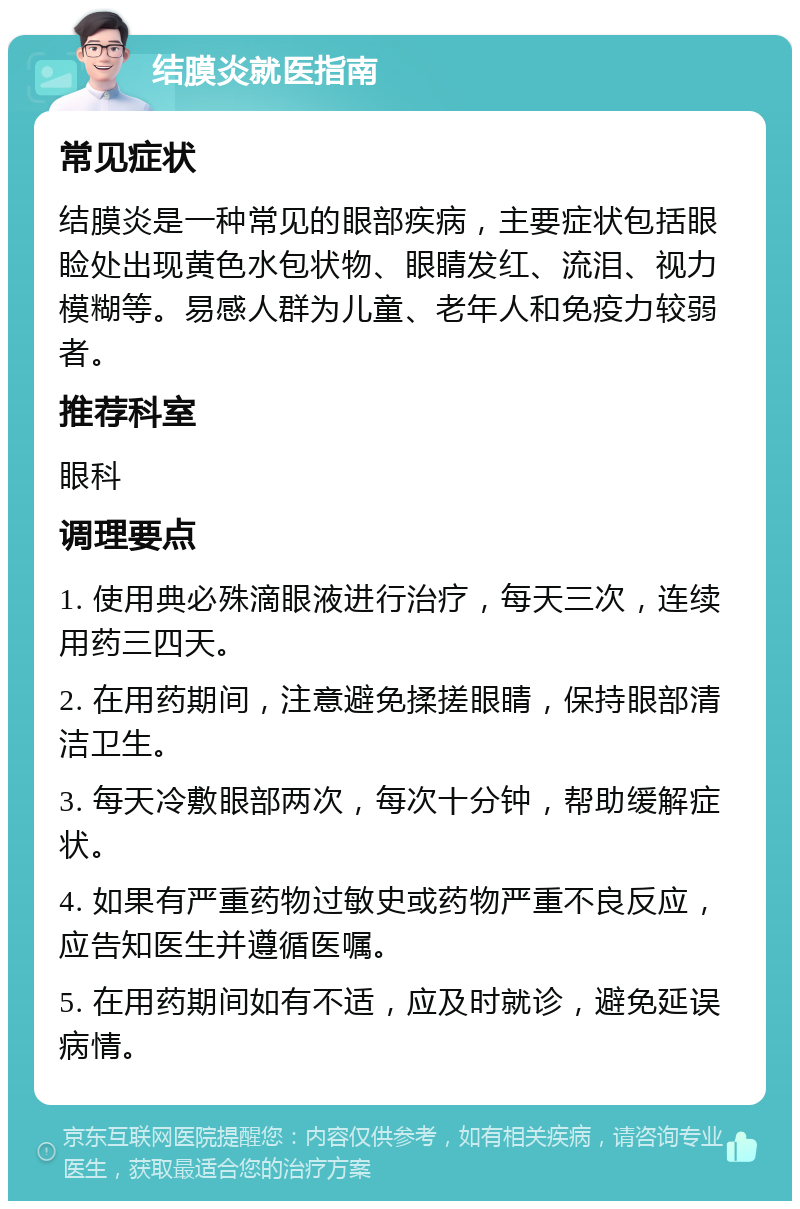 结膜炎就医指南 常见症状 结膜炎是一种常见的眼部疾病，主要症状包括眼睑处出现黄色水包状物、眼睛发红、流泪、视力模糊等。易感人群为儿童、老年人和免疫力较弱者。 推荐科室 眼科 调理要点 1. 使用典必殊滴眼液进行治疗，每天三次，连续用药三四天。 2. 在用药期间，注意避免揉搓眼睛，保持眼部清洁卫生。 3. 每天冷敷眼部两次，每次十分钟，帮助缓解症状。 4. 如果有严重药物过敏史或药物严重不良反应，应告知医生并遵循医嘱。 5. 在用药期间如有不适，应及时就诊，避免延误病情。