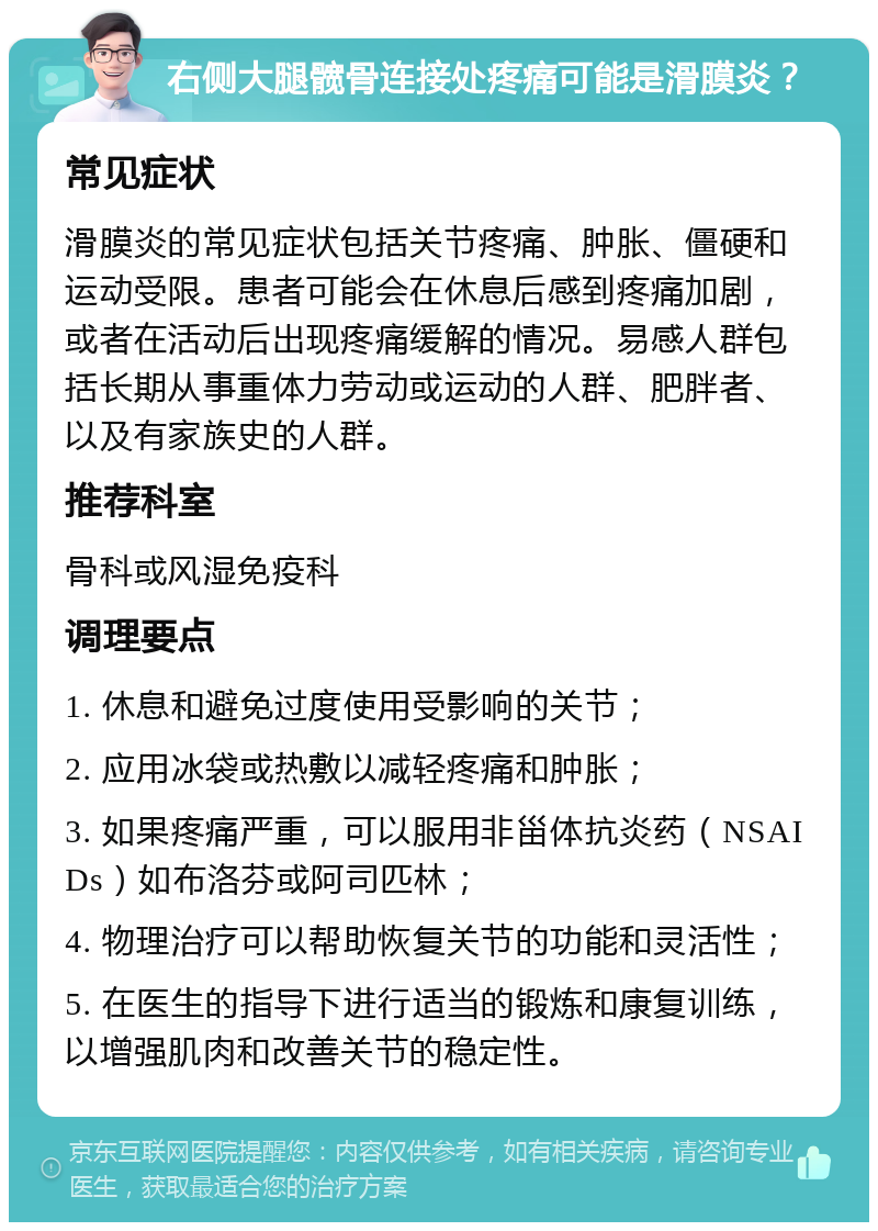 右侧大腿髋骨连接处疼痛可能是滑膜炎？ 常见症状 滑膜炎的常见症状包括关节疼痛、肿胀、僵硬和运动受限。患者可能会在休息后感到疼痛加剧，或者在活动后出现疼痛缓解的情况。易感人群包括长期从事重体力劳动或运动的人群、肥胖者、以及有家族史的人群。 推荐科室 骨科或风湿免疫科 调理要点 1. 休息和避免过度使用受影响的关节； 2. 应用冰袋或热敷以减轻疼痛和肿胀； 3. 如果疼痛严重，可以服用非甾体抗炎药（NSAIDs）如布洛芬或阿司匹林； 4. 物理治疗可以帮助恢复关节的功能和灵活性； 5. 在医生的指导下进行适当的锻炼和康复训练，以增强肌肉和改善关节的稳定性。